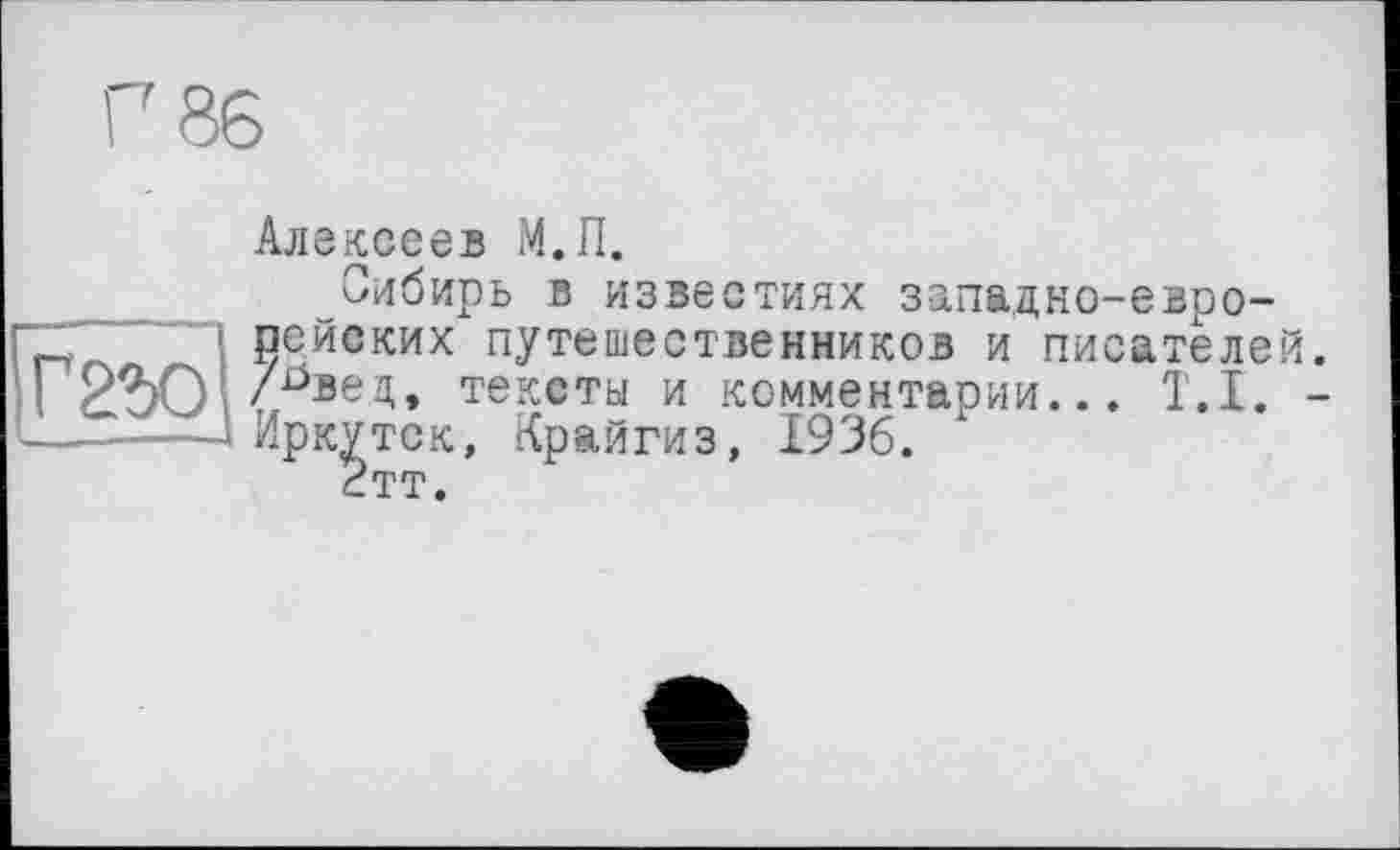 ﻿Г 86
Г 260
Алексеев М.П.
Сибирь в известиях западно-европейских путешественников и писателей, /^вед, тексты и комментарии... T.I. -Иркутск, Крайгиз, 1936.
2тт.